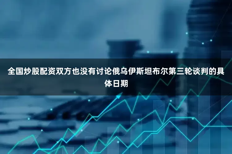 全国炒股配资双方也没有讨论俄乌伊斯坦布尔第三轮谈判的具体日期
