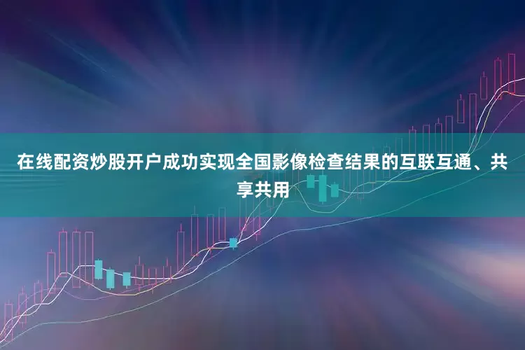 在线配资炒股开户成功实现全国影像检查结果的互联互通、共享共用