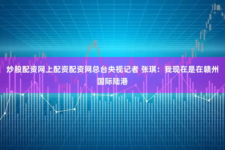 炒股配资网上配资配资网总台央视记者 张琪：我现在是在赣州国际陆港
