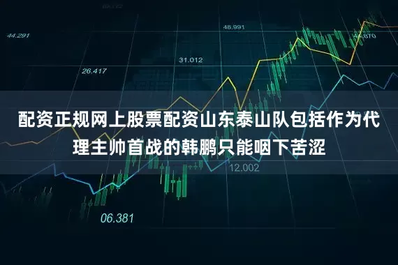 配资正规网上股票配资山东泰山队包括作为代理主帅首战的韩鹏只能咽下苦涩