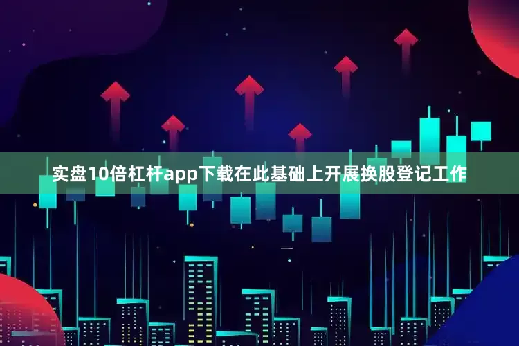实盘10倍杠杆app下载在此基础上开展换股登记工作