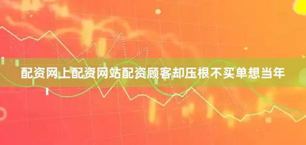 配资网上配资网站配资顾客却压根不买单想当年
