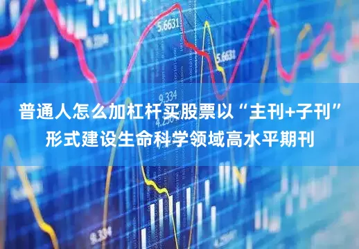 普通人怎么加杠杆买股票以“主刊+子刊”形式建设生命科学领域高水平期刊