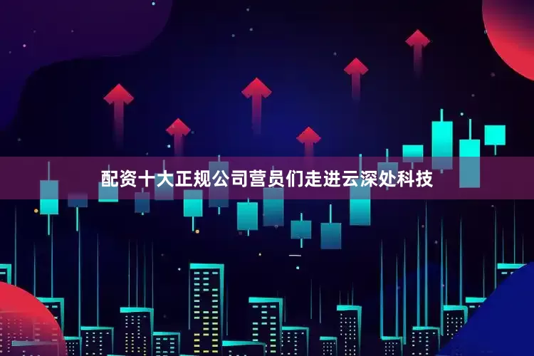 配资十大正规公司营员们走进云深处科技