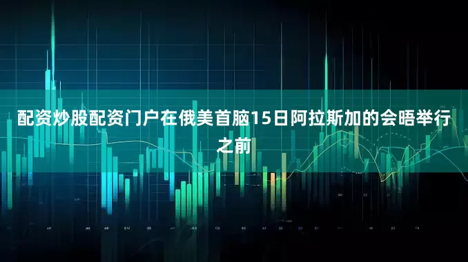 配资炒股配资门户在俄美首脑15日阿拉斯加的会晤举行之前